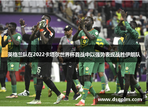 英格兰队在2022卡塔尔世界杯首战中以强势表现战胜伊朗队