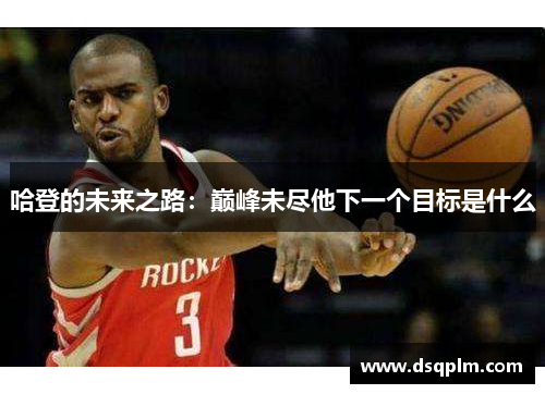 哈登的未来之路:巅峰未尽他下一个目标是什么 哈登的未来之路:巅峰未尽他下一个目标是什么