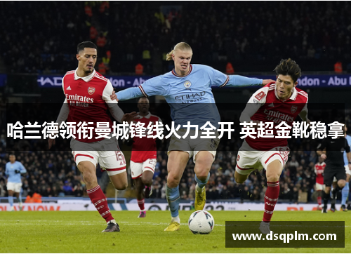 哈兰德领衔曼城锋线火力全开 英超金靴稳拿 哈兰德领衔曼城锋线火力全开 英超金靴稳拿
