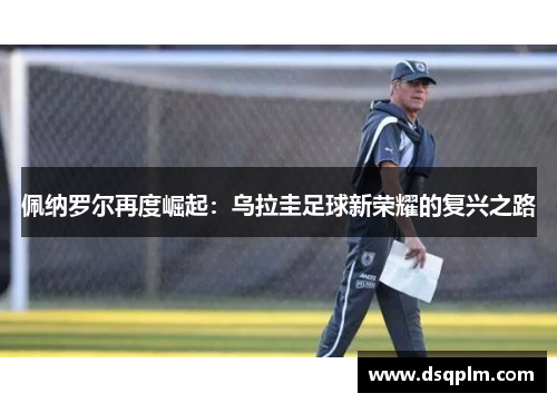 佩纳罗尔再度崛起:乌拉圭足球新荣耀的复兴之路 佩纳罗尔再度崛起:乌拉圭足球新荣耀的复兴之路