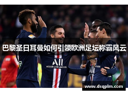 巴黎圣日耳曼如何引领欧洲足坛称霸风云 巴黎圣日耳曼如何引领欧洲足坛称霸风云