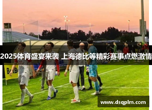 2025体育盛宴来袭 上海德比等精彩赛事点燃激情 2025体育盛宴来袭 上海德比等精彩赛事点燃激情