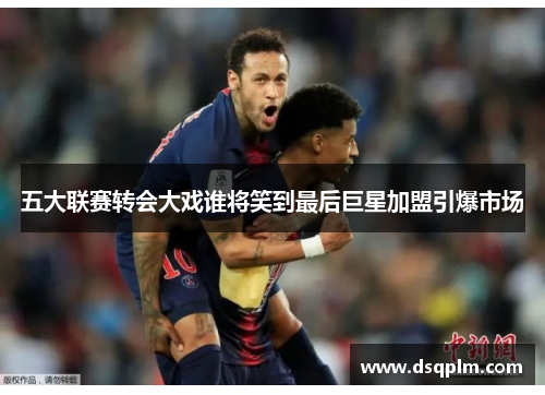 五大联赛转会大戏谁将笑到最后巨星加盟引爆市场
