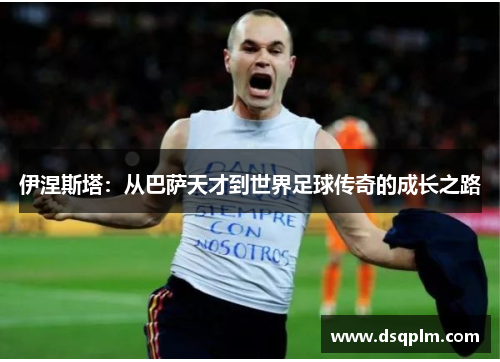 伊涅斯塔:从巴萨天才到世界足球传奇的成长之路 伊涅斯塔:从巴萨天才到世界足球传奇的成长之路