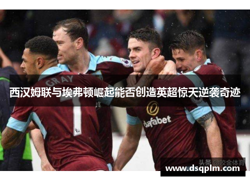 西汉姆联与埃弗顿崛起能否创造英超惊天逆袭奇迹