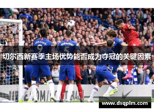 切尔西新赛季主场优势能否成为夺冠的关键因素 切尔西新赛季主场优势能否成为夺冠的关键因素